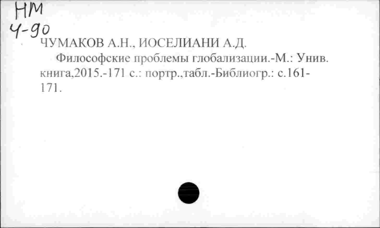 ﻿Ч-Зо
ЧУМАКОВ А.Н.. ИОСЕЛИАНИ А Д.
Философские проблемы глобализации.-М.: Унив. книга,2015.-171 с.: портр.,табл.-Библиогр.: с.161-171.